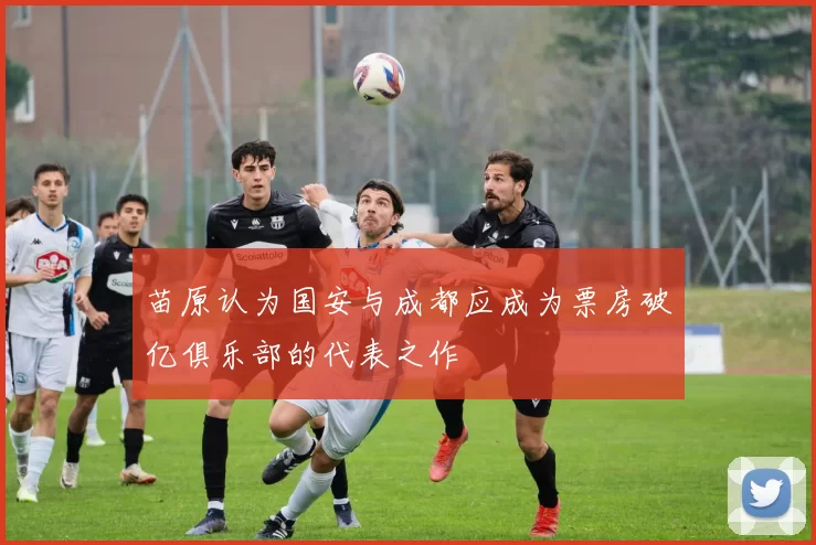 苗原认为国安与成都应成为票房破亿俱乐部的代表之作