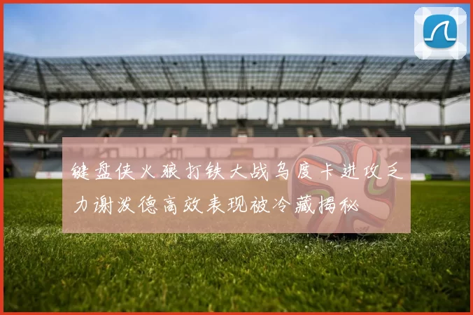 键盘侠火狼打铁大战乌度卡进攻乏力谢泼德高效表现被冷藏揭秘