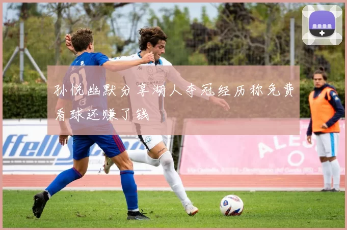 孙悦幽默分享湖人夺冠经历称免费看球还赚了钱