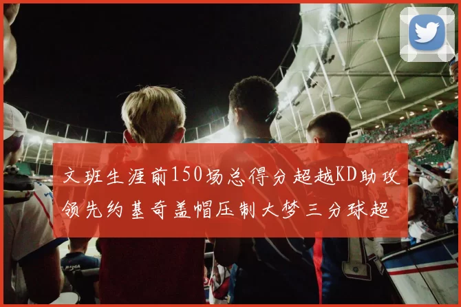 文班生涯前150场总得分超越KD助攻领先约基奇盖帽压制大梦三分球超越库里